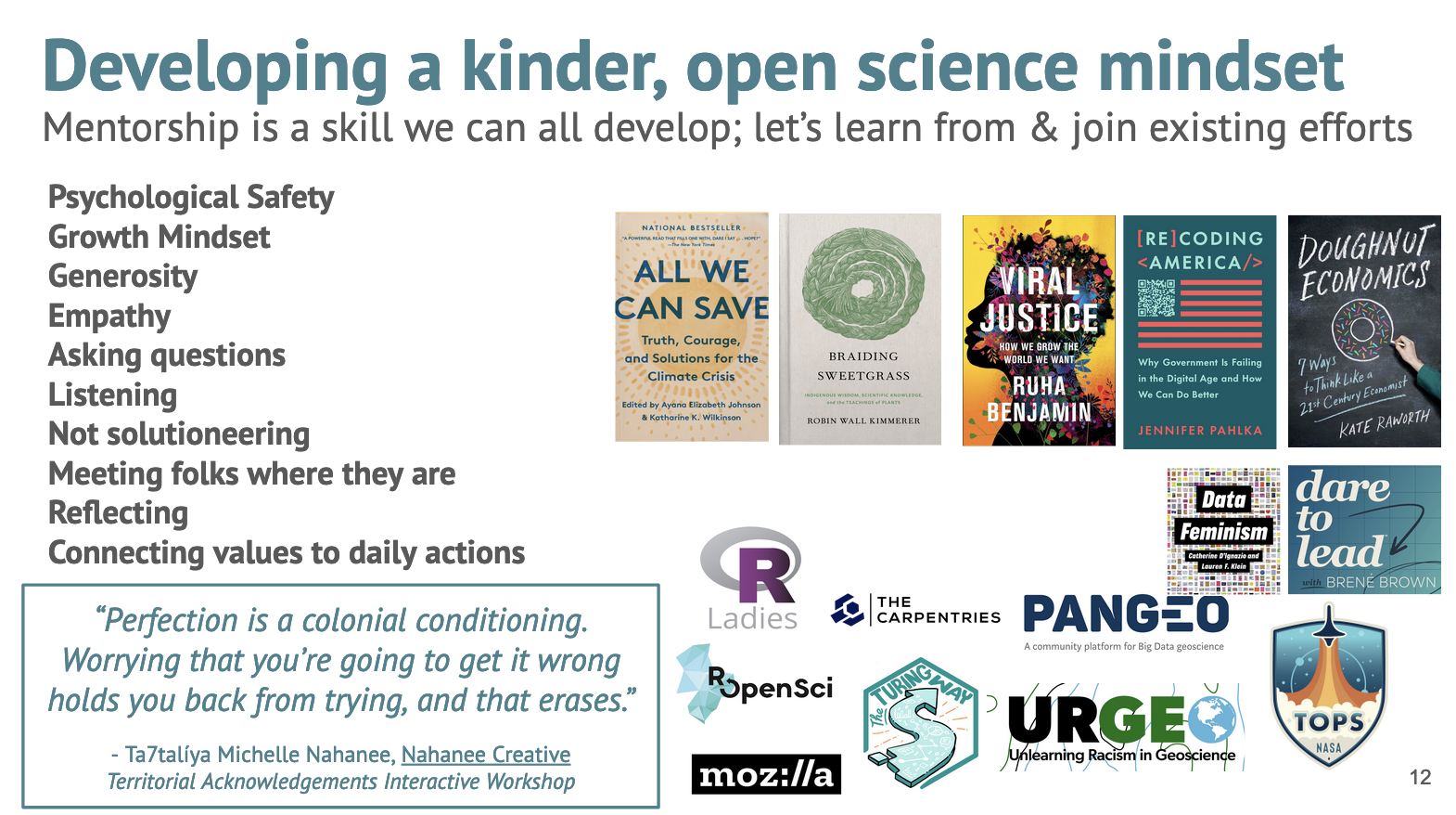 Screenshot of slide 12 from AGU talk. See slides link at top of post for text details. Developing a kinder, open science mindset. Mentorship is a skill we can all develop; let's learn from & join existing efforts. Example list: . quote from Ta7talíya Michelle Nahanee: 'Perfection is a colonial conditioning. Worrying that you’re going to get it wrong holds you back from trying, and that erases.' Right side has images of book covers and organization logos